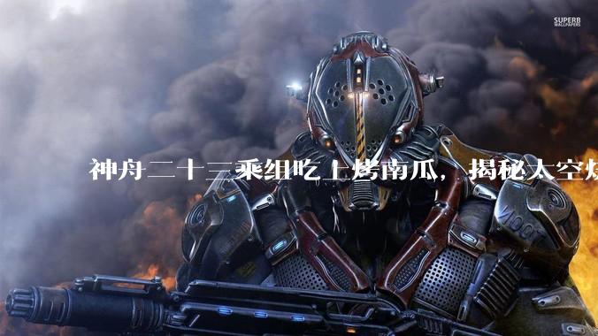 神舟二十三乘组吃上烤南瓜，揭秘太空烧烤背后的含“科”量_空间科学_领域_航天