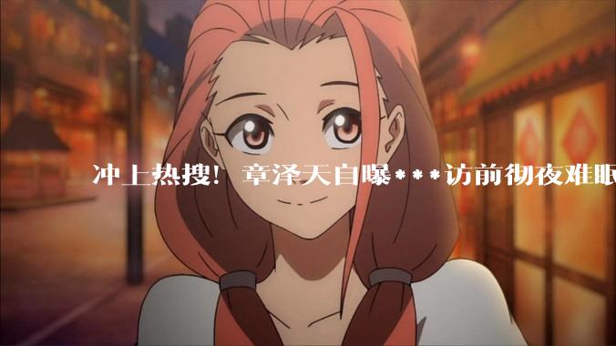 冲上热搜！章泽天自曝***访前彻夜难眠，和新东方王强畅聊时代焦虑_小天_嘉宾_内容