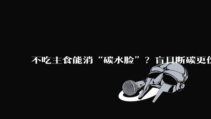 不吃主食能消“碳水脸”？盲目断碳更伤身！_黄连素_接种_疫苗