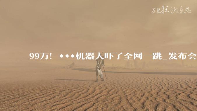 99万！***机器人吓了全网一跳_发布会_伴侣_情感