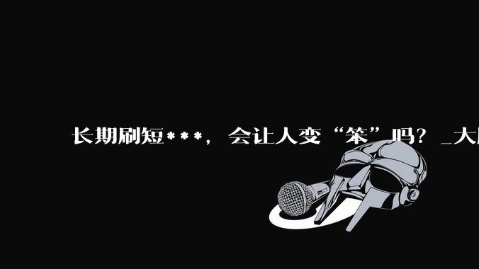 长期刷短***，会让人变“笨”吗？_大脑_手机_影响