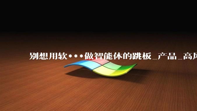 别想用软***做智能体的跳板_产品_高风险_互动