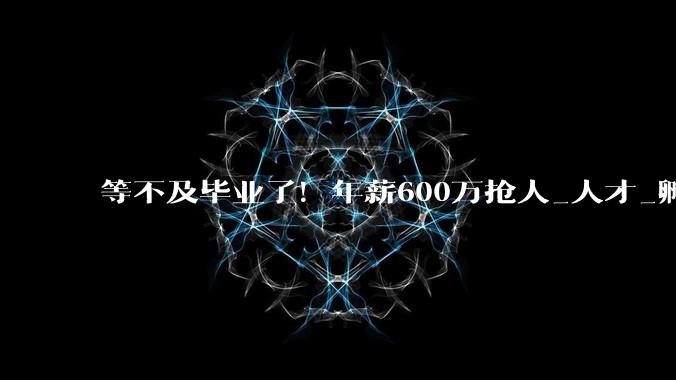 等不及毕业了！年薪600万抢人_人才_孵化企业_周天铭