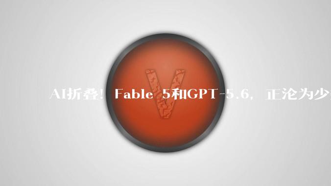 AI折叠！Fable 5和GPT-5.6，正沦为少数人的特权_普通人_模型_科技