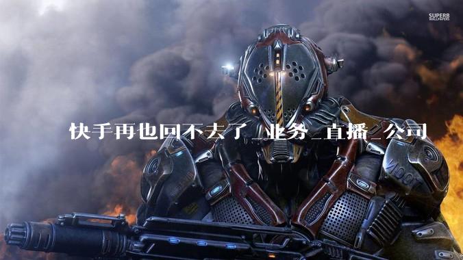 快手再也回不去了_业务_直播_公司