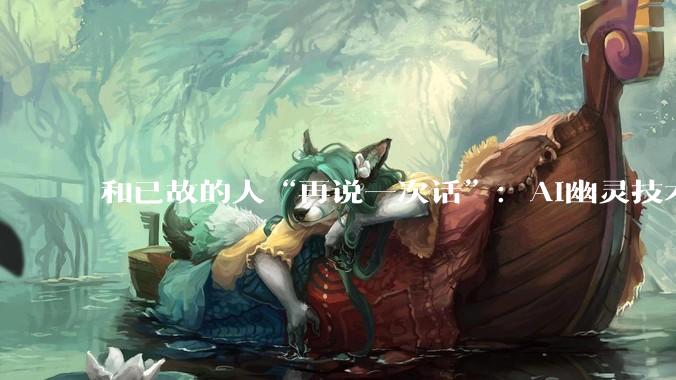 和已故的人“再说一次话”：AI幽灵技术正在改写人类的悲伤方式_研究_逝者_参与者