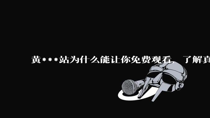 黄***站为什么能让你免费观看，了解真相后，你还敢继续浏览吗_网络_违规_用户