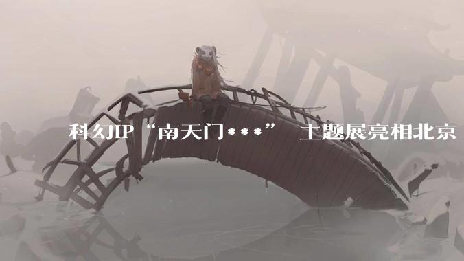 科幻IP“南天门***” 主题展亮相北京