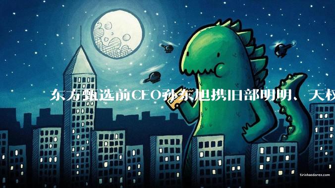 东方甄选前CEO孙东旭携旧部明明、天权创业，要复刻成下一个“与辉同行”？_直播_董宇辉_公司
