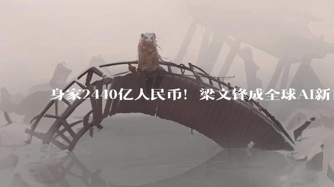 身家2440亿人民币！梁文锋成全球AI新首富，甩开OpenAI一众大佬_DeepSeek_融资_公司