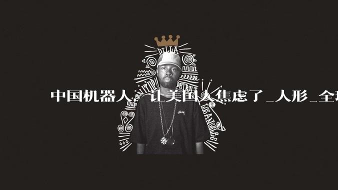 中国机器人，让美国人焦虑了_人形_全球_企业