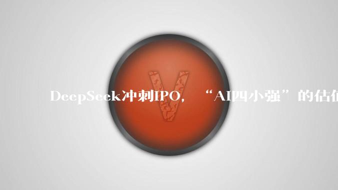 DeepSeek冲刺IPO，“AI四小强”的估值都要重算了_融资_模型_智谱