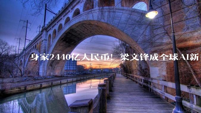 身家2440亿人民币！梁文锋成全球AI新首富，甩开OpenAI一众大佬_DeepSeek_融资_公司