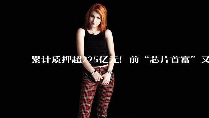 累计质押超225亿元！前“芯片首富”又双叒叕质押股份_虞仁荣_公司_集团