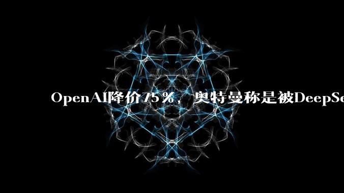 OpenAI降价75%，奥特曼称是被DeepSeek逼的？_Sol_价格战_模型