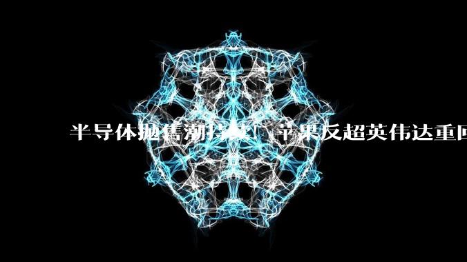 半导体抛售潮持续！苹果反超英伟达重回全球市值第一_资金_市场_芯片