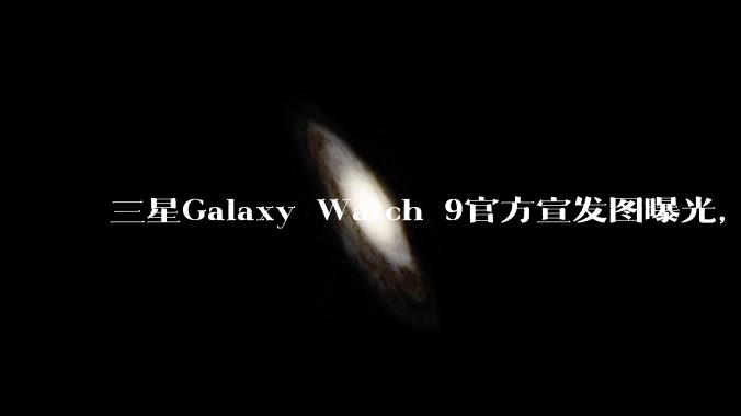 三星Galaxy Watch 9官方宣发图曝光，核心配置健康功能揭晓_手表_mAh_睡眠