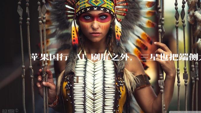 苹果国行 AI 刷屏之外，三星也把端侧大脑交给国产 AI_手机_模型_人工智能