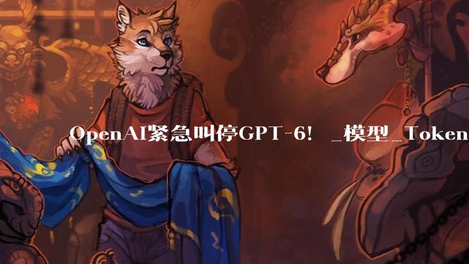 OpenAI紧急叫停GPT-6！_模型_Token_访问