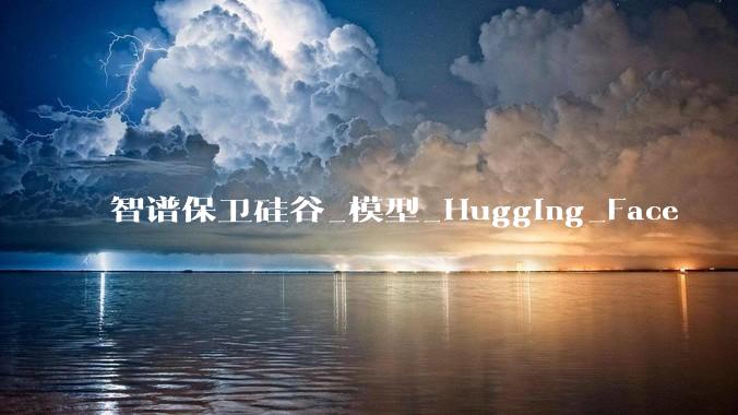 智谱保卫硅谷_模型_Hugging_Face