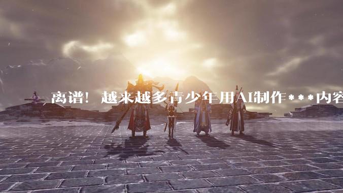 离谱！越来越多青少年用AI制作***内容，家长注意了_孩子_费弗_科恩