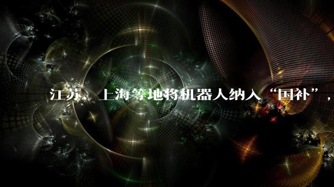 江苏、上海等地将机器人纳入“国补”，满足消费者尝鲜需求_品类_补贴_政策
