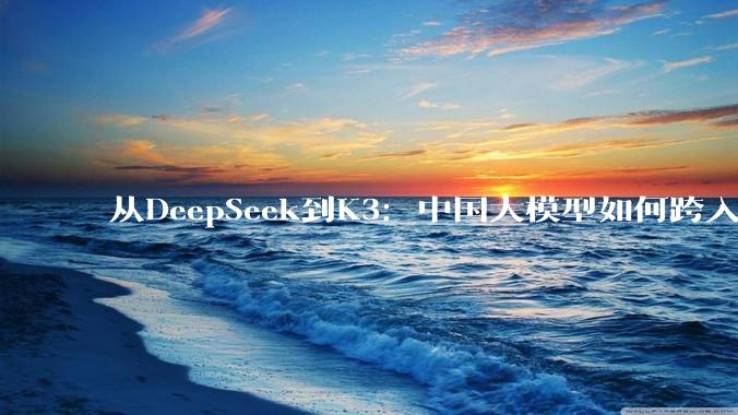 从DeepSeek到K3：中国大模型如何跨入全球第一梯队_Agentic_参数_闭源
