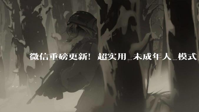 微信重磅更新！超实用_未成年人_模式_访问