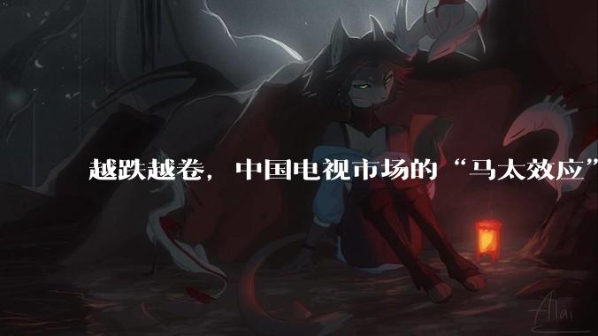 越跌越卷，中国电视市场的“马太效应”才刚开始_品牌_行业_Mini