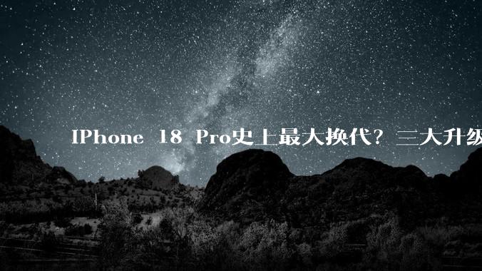 iPhone 18 Pro史上最大换代？三大升级很强很实用，但狂涨数千元_苹果_mAh_Max