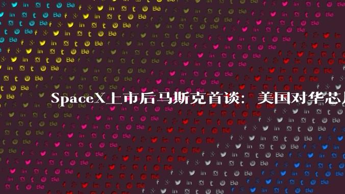 SpaceX上市后马斯克首谈：美国对华芯片、AI出口管制完全无效，中国极大概率领跑AI_全人类_模型_全球