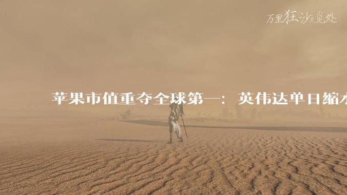 苹果市值重夺全球第一：英伟达单日缩水2500亿，科技股迎逻辑大切换_资金_市场_力上