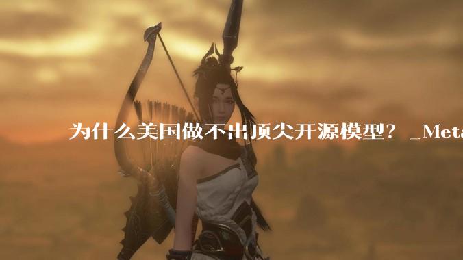 为什么美国做不出顶尖开源模型？_Meta_Llama_闭源