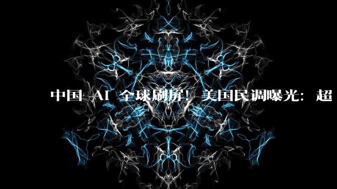 中国 AI 全球刷屏！美国民调曝光：超 36%倒戈中方技术，川普急了_易好_模型_我国