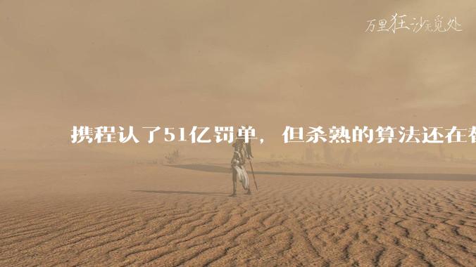 携程认了51亿罚单，但杀熟的算法还在替你定价_数据_消费者_用户