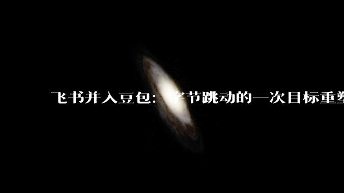 飞书并入豆包：字节跳动的一次目标重塑_产品_组织_企业