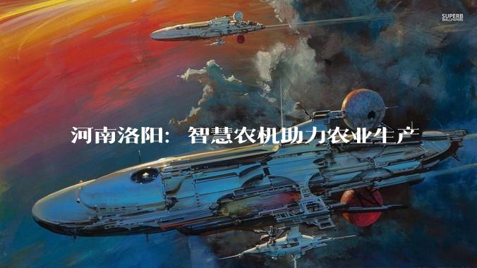 河南洛阳：智慧农机助力农业生产