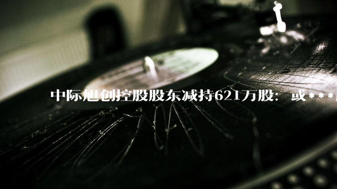 中际旭创控股股东减持621万股：或***超50亿 港股上市破发_Capital_认购_云锋基金