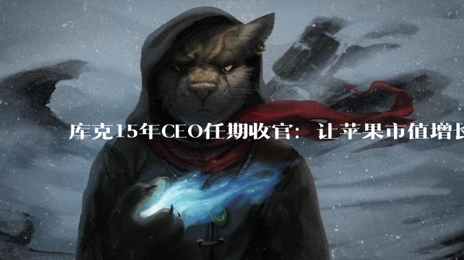 库克15年CEO任期收官：让苹果市值增长超10倍！超越乔布斯_App_服务_时代