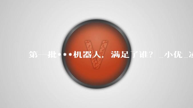 第一批***机器人，满足了谁？_小优_凌夜_人类