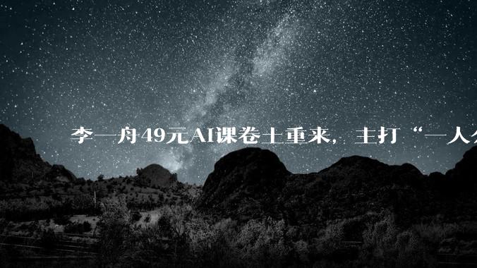 李一舟49元AI课卷土重来，主打“一人公司”“AI时代流量变现”，这次还能卖得动吗_课程_***_红星