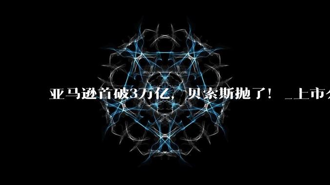 亚马逊首破3万亿，贝索斯抛了！_上市公司_业务_预期