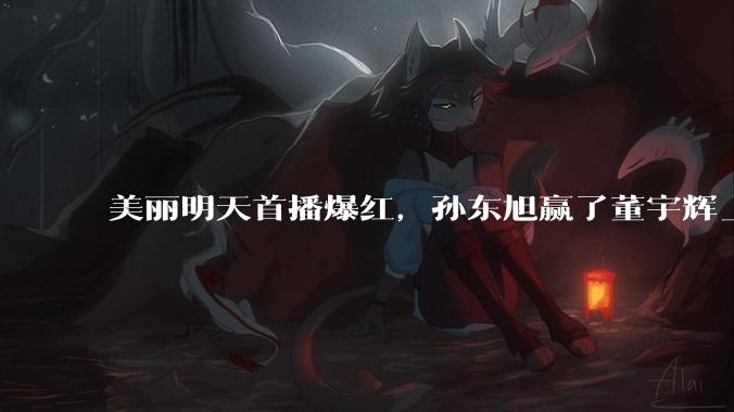 美丽明天首播爆红，孙东旭赢了董宇辉_直播间_东方_面包
