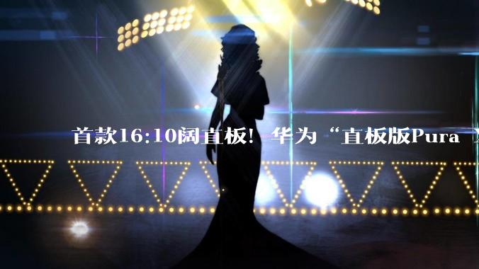 首款16:10阔直板！华为“直板版Pura X”最早或于9月登场_阔屏_机身_机型
