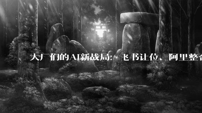 大厂们的AI新战局：飞书让位、阿里整合、腾讯领跑，谁将定义AI办公的未来？_产品_字节_智能