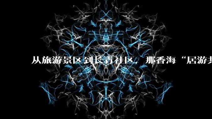 从旅游景区到长青社区，那香海“居游共生”如何实现？丨那香海生活图鉴 - *