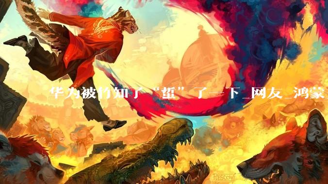 华为被竹知了“蜇”了一下_网友_鸿蒙_维权