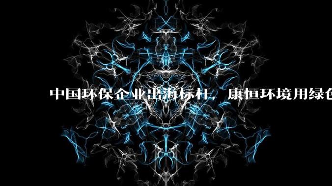 中国环保企业出海标杆，康恒环境用绿色方案破解全球“垃圾围城” - *