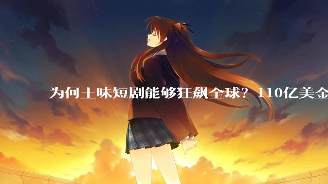 为何土味短剧能够狂飙全球？110亿美金产业碾压好莱坞_DramaBox_情绪_观众