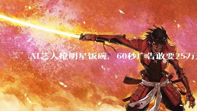 AI艺人抢明星饭碗，60秒广告敢要25万元！_桃子_***_***